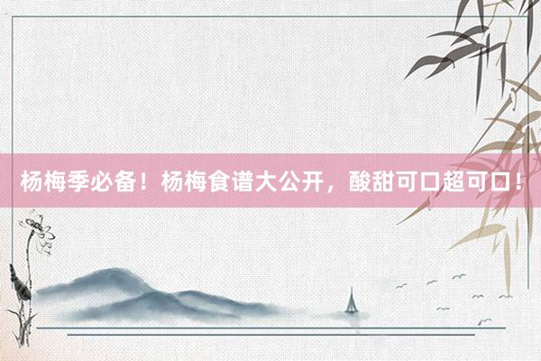 杨梅季必备！杨梅食谱大公开，酸甜可口超可口！