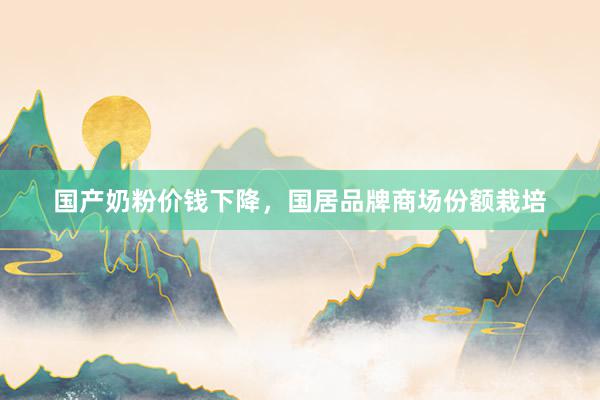 国产奶粉价钱下降，国居品牌商场份额栽培