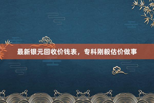 最新银元回收价钱表，专科刚毅估价做事