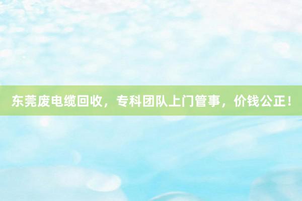 东莞废电缆回收，专科团队上门管事，价钱公正！