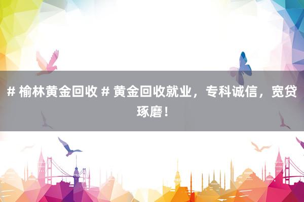 # 榆林黄金回收 # 黄金回收就业，专科诚信，宽贷琢磨！