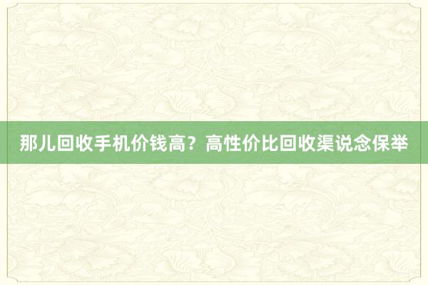 那儿回收手机价钱高？高性价比回收渠说念保举